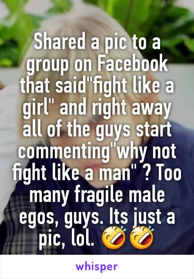 Shared a pic to a group on Facebook that said"fight like a girl" and right away all of the guys start commenting"why not fight like a man" ? Too many fragile male egos, guys. Its just a pic, lol. 🤣🤣