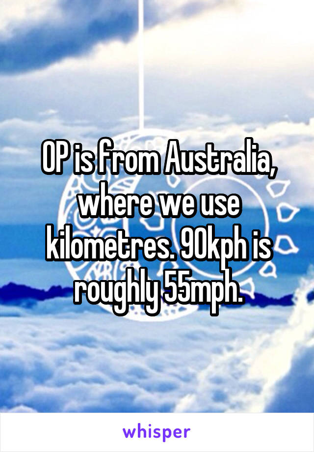 OP is from Australia, where we use kilometres. 90kph is roughly 55mph.