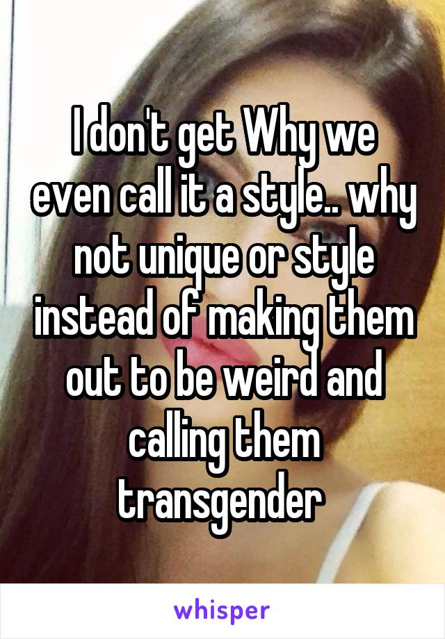 I don't get Why we even call it a style.. why not unique or style instead of making them out to be weird and calling them transgender 