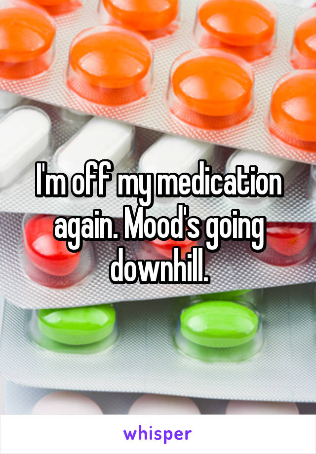 I'm off my medication again. Mood's going downhill.