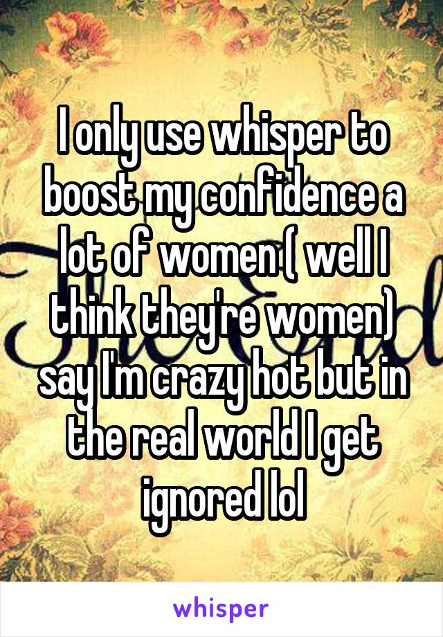 I only use whisper to boost my confidence a lot of women ( well I think they're women) say I'm crazy hot but in the real world I get ignored lol