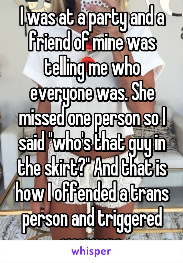 I was at a party and a friend of mine was telling me who everyone was. She missed one person so I said "who's that guy in the skirt?" And that is how I offended a trans person and triggered everyone.