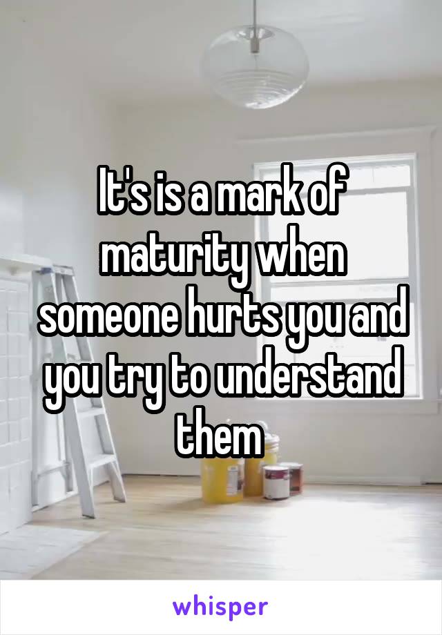 It's is a mark of maturity when someone hurts you and you try to understand them 