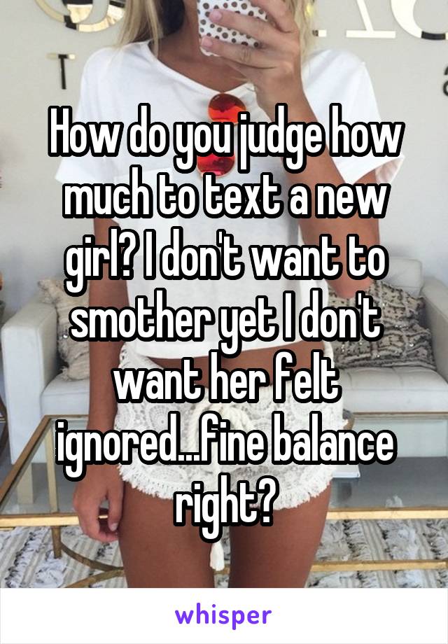 How do you judge how much to text a new girl? I don't want to smother yet I don't want her felt ignored...fine balance right?