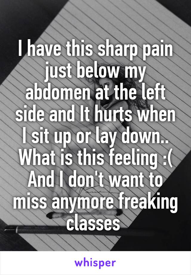 I have this sharp pain just below my abdomen at the left side and It hurts when I sit up or lay down.. What is this feeling :( And I don't want to miss anymore freaking classes 