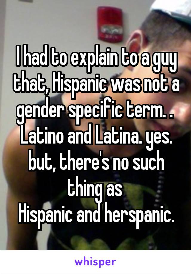 I had to explain to a guy that, Hispanic was not a gender specific term. . 
Latino and Latina. yes. but, there's no such thing as 
Hispanic and herspanic.