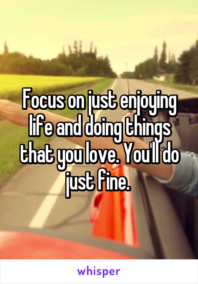 Focus on just enjoying life and doing things that you love. You'll do just fine. 