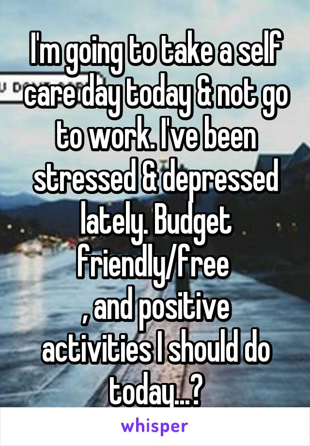 I'm going to take a self care day today & not go to work. I've been stressed & depressed lately. Budget friendly/free 
, and positive activities I should do today...?