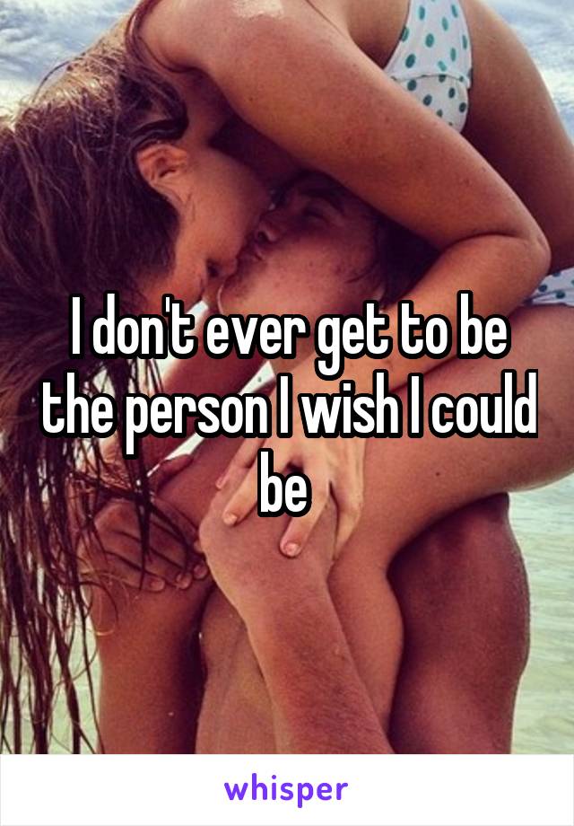 I don't ever get to be the person I wish I could be 
