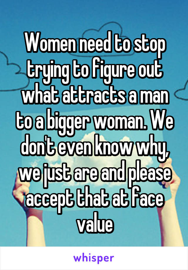 Women need to stop trying to figure out what attracts a man to a bigger woman. We don't even know why, we just are and please accept that at face value