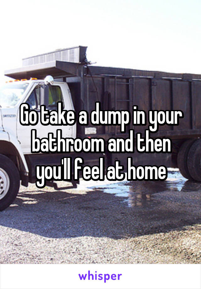 Go take a dump in your bathroom and then you'll feel at home