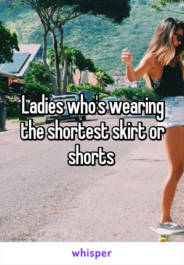 Ladies who's wearing the shortest skirt or shorts 