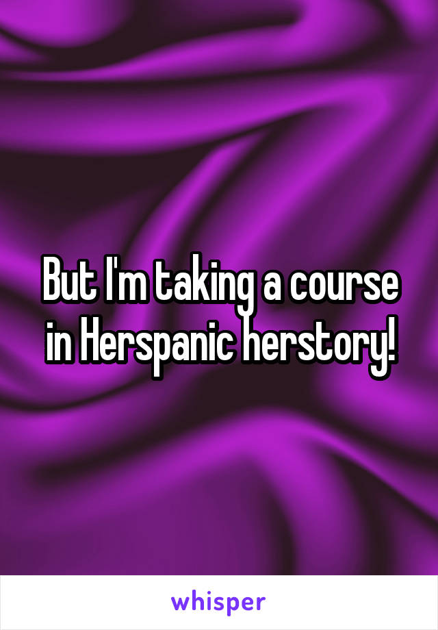 But I'm taking a course in Herspanic herstory!