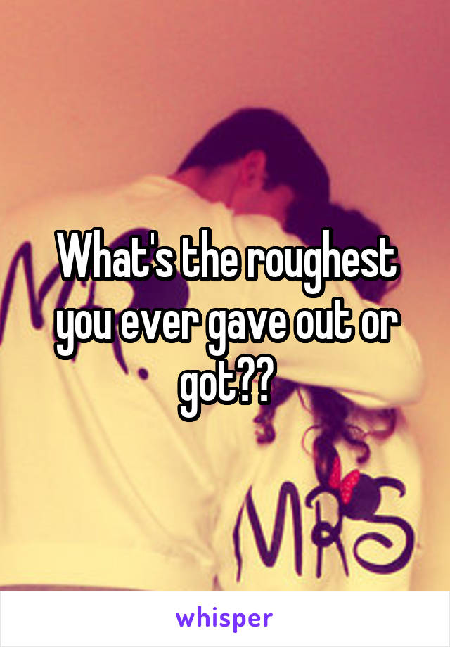 What's the roughest you ever gave out or got??