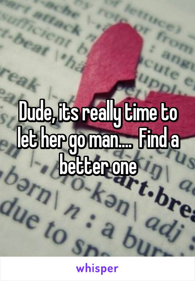 Dude, its really time to let her go man....  Find a better one