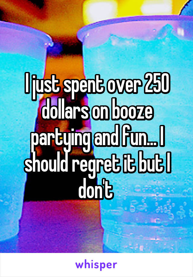 I just spent over 250 dollars on booze partying and fun... I should regret it but I don't 