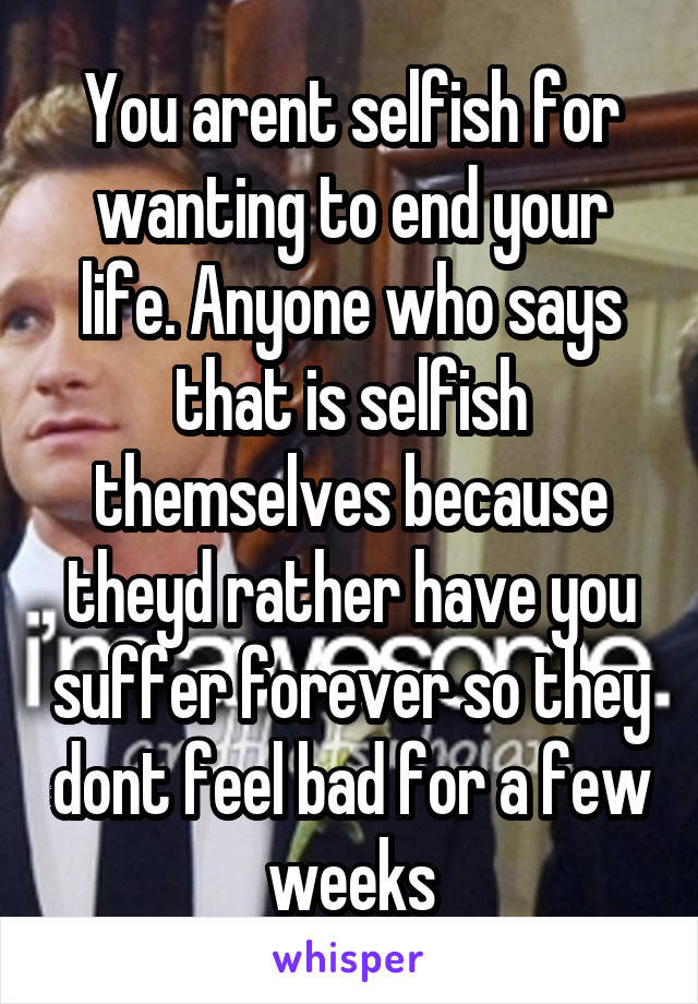 You arent selfish for wanting to end your life. Anyone who says that is selfish themselves because theyd rather have you suffer forever so they dont feel bad for a few weeks