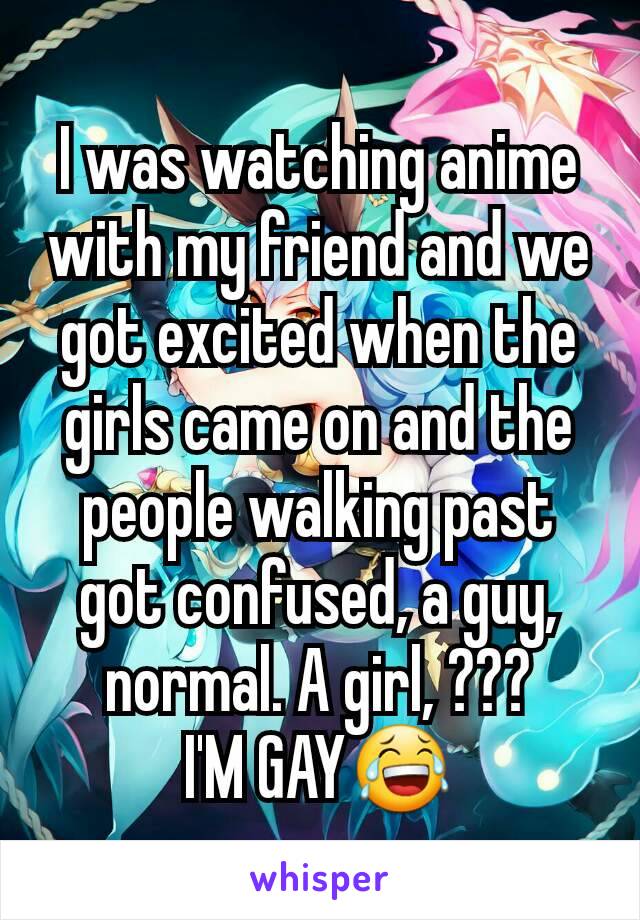 I was watching anime with my friend and we got excited when the girls came on and the people walking past got confused, a guy, normal. A girl, ???
I'M GAY😂
