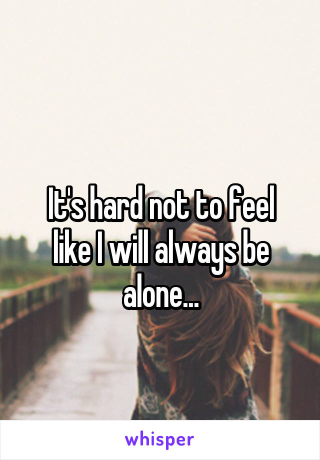 
It's hard not to feel like I will always be alone...