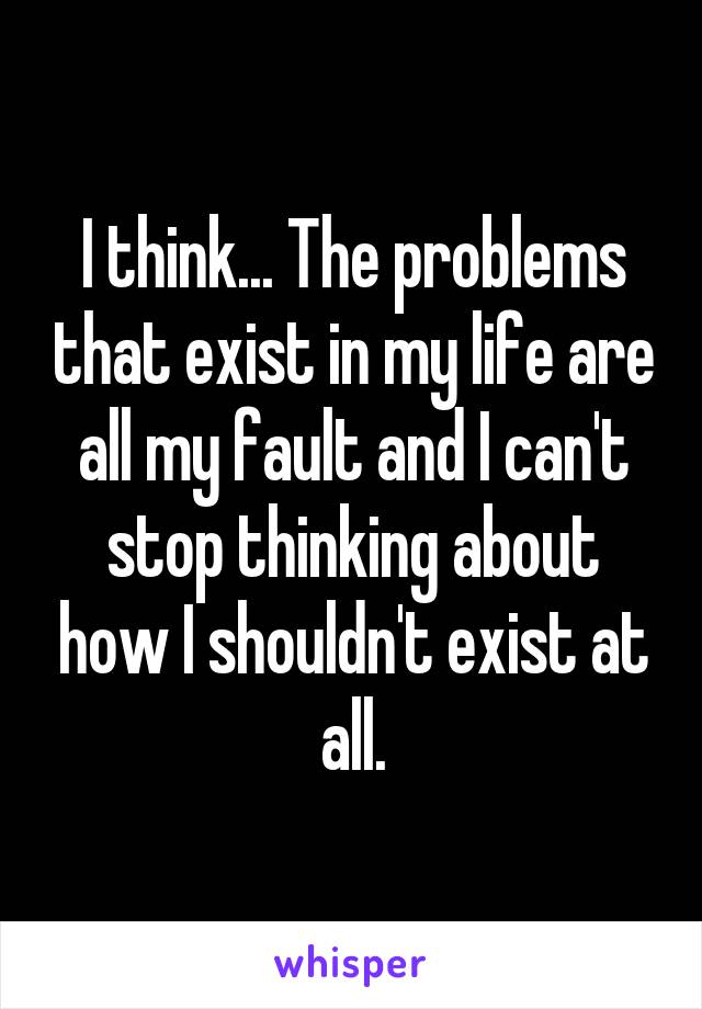 I think... The problems that exist in my life are all my fault and I can't stop thinking about how I shouldn't exist at all.