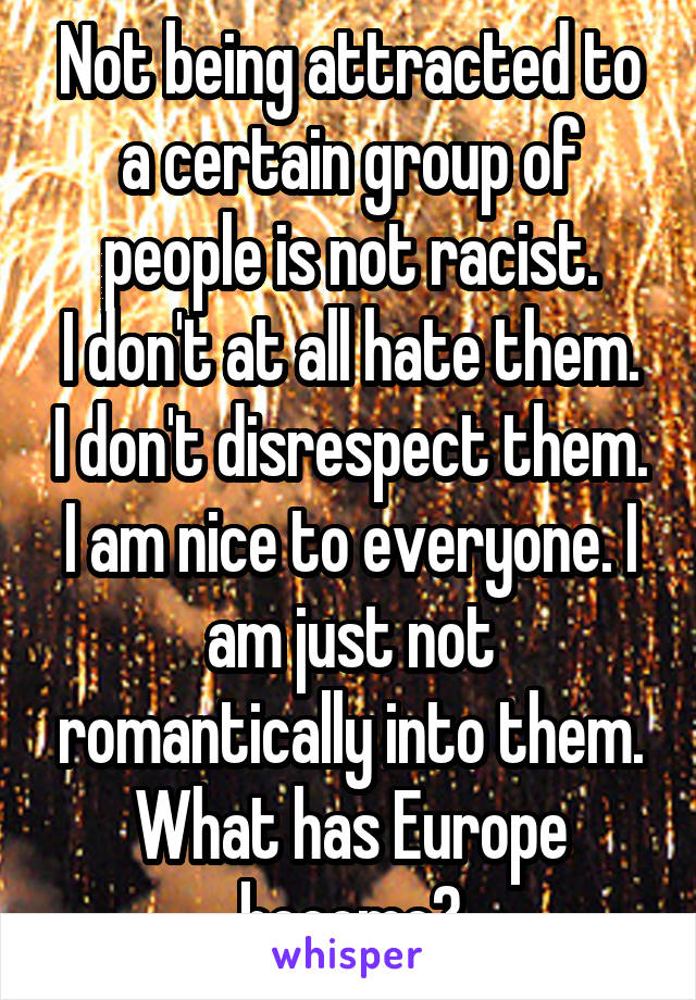 Not being attracted to a certain group of people is not racist.
I don't at all hate them. I don't disrespect them. I am nice to everyone. I am just not romantically into them. What has Europe become?