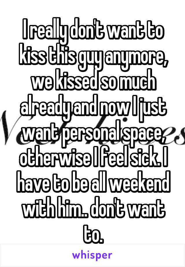 I really don't want to kiss this guy anymore, we kissed so much already and now I just want personal space, otherwise I feel sick. I have to be all weekend with him.. don't want to.