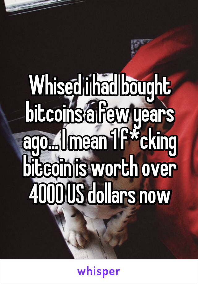 Whised i had bought bitcoins a few years ago... I mean 1 f*cking bitcoin is worth over 4000 US dollars now