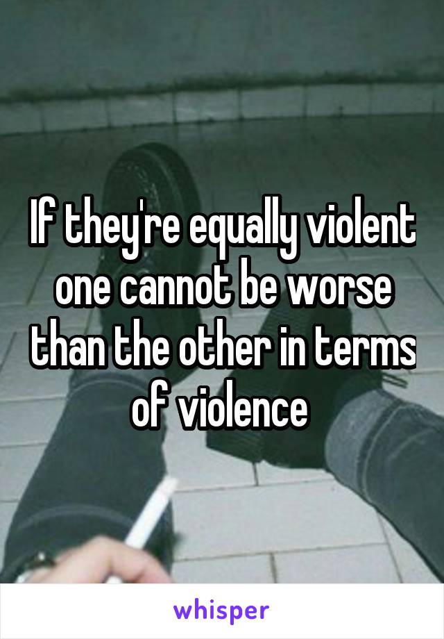 If they're equally violent one cannot be worse than the other in terms of violence 