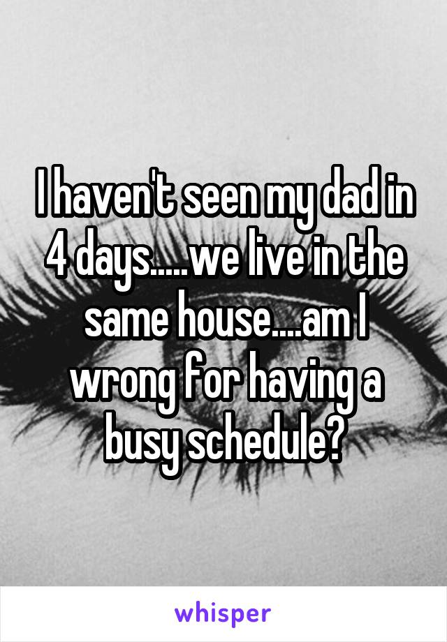 I haven't seen my dad in 4 days.....we live in the same house....am I wrong for having a busy schedule?