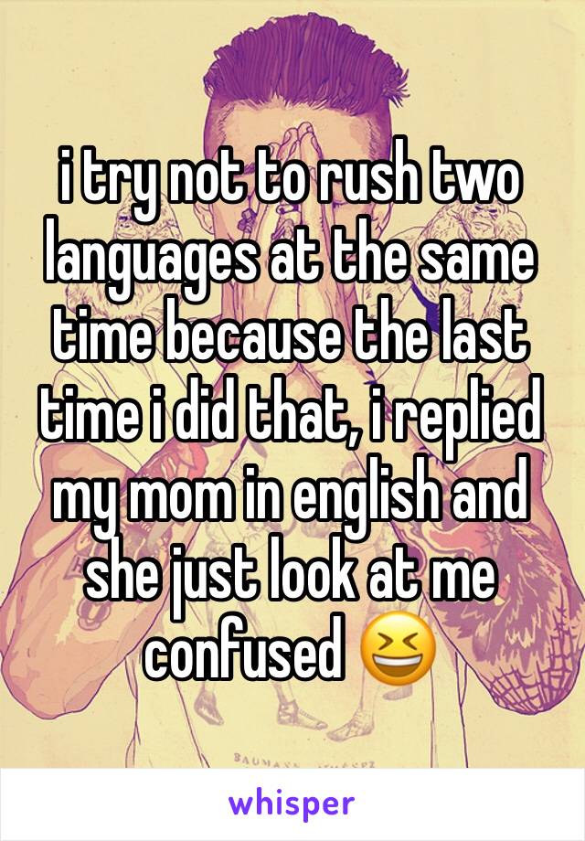 i try not to rush two languages at the same time because the last time i did that, i replied my mom in english and she just look at me confused 😆