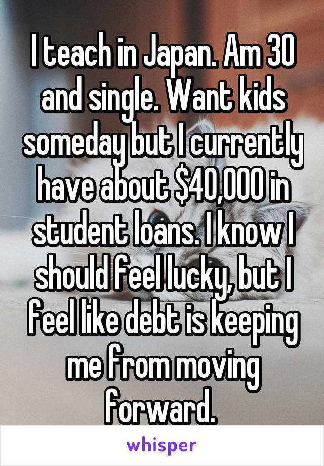 I teach in Japan. Am 30 and single. Want kids someday but I currently have about $40,000 in student loans. I know I should feel lucky, but I feel like debt is keeping me from moving forward. 