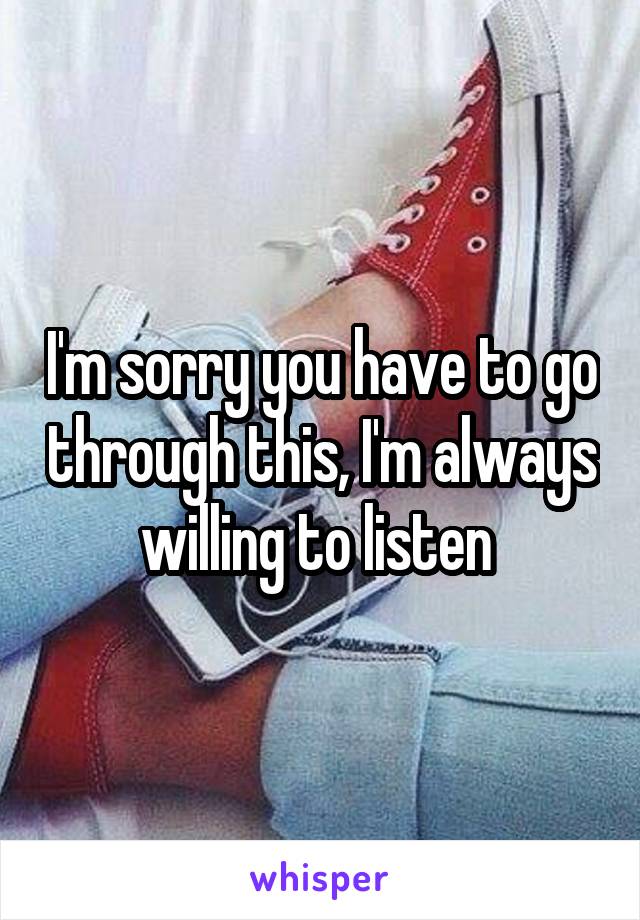 I'm sorry you have to go through this, I'm always willing to listen 