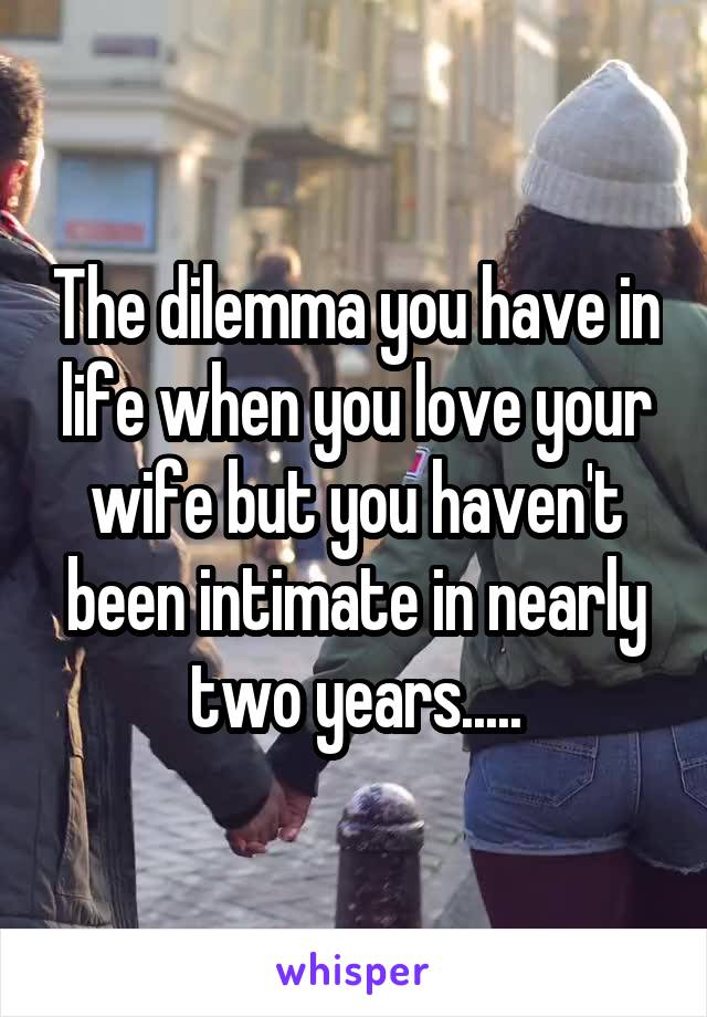 The dilemma you have in life when you love your wife but you haven't been intimate in nearly two years.....
