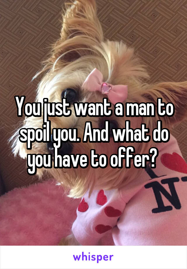 You just want a man to spoil you. And what do you have to offer? 