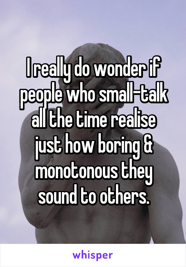 I really do wonder if people who small-talk all the time realise
just how boring &
monotonous they
sound to others.