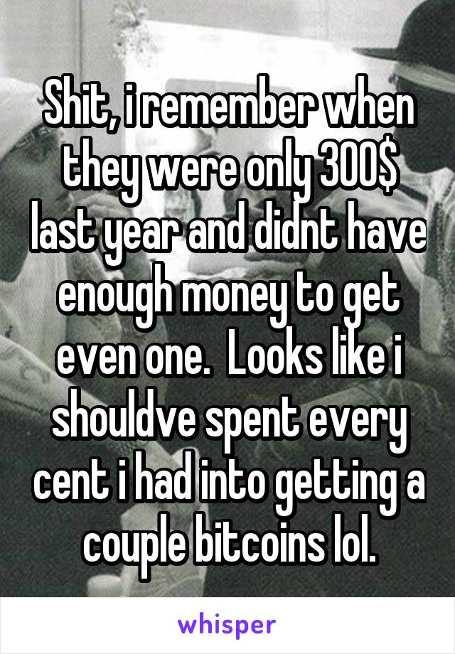 Shit, i remember when they were only 300$ last year and didnt have enough money to get even one.  Looks like i shouldve spent every cent i had into getting a couple bitcoins lol.