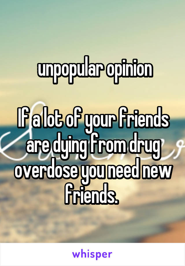  unpopular opinion

If a lot of your friends are dying from drug overdose you need new friends. 