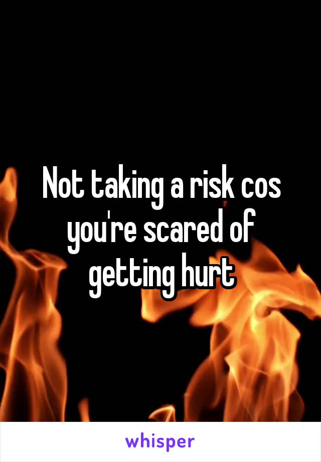 Not taking a risk cos you're scared of getting hurt