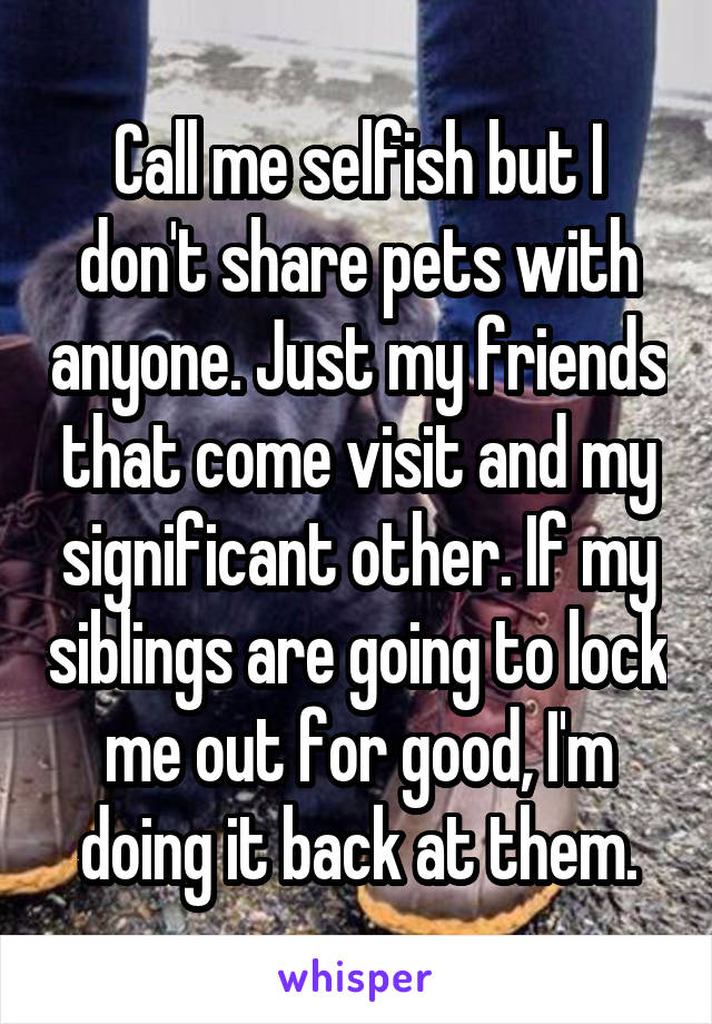 Call me selfish but I don't share pets with anyone. Just my friends that come visit and my significant other. If my siblings are going to lock me out for good, I'm doing it back at them.
