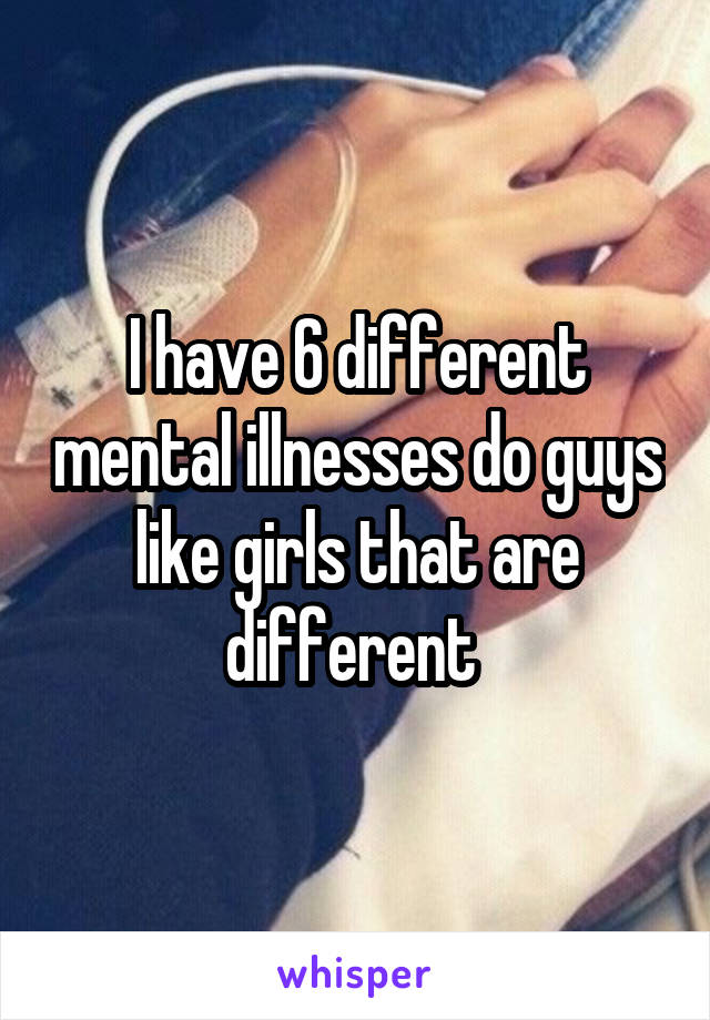 I have 6 different mental illnesses do guys like girls that are different 