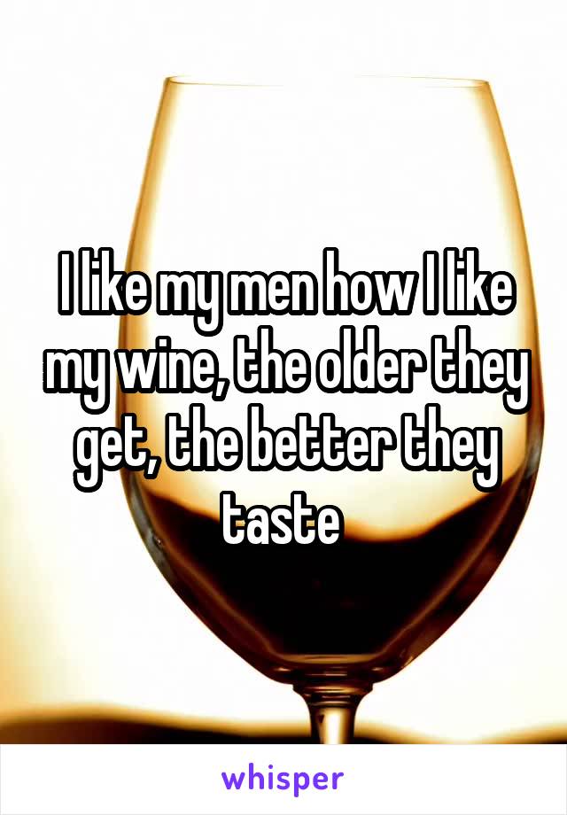 I like my men how I like my wine, the older they get, the better they taste 