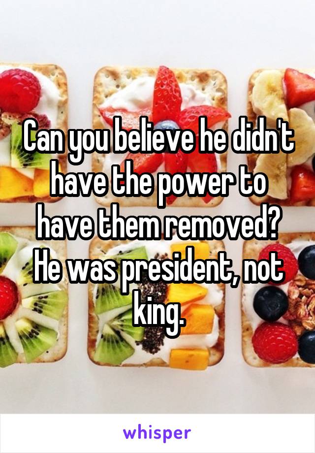 Can you believe he didn't have the power to have them removed? He was president, not king.