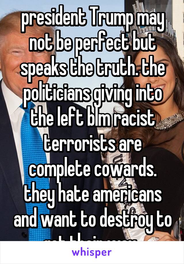 president Trump may not be perfect but speaks the truth. the politicians giving into the left blm racist terrorists are complete cowards. they hate americans and want to destroy to get their way. 