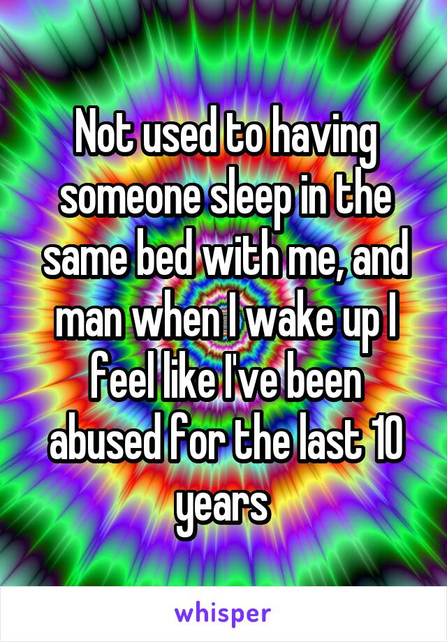 Not used to having someone sleep in the same bed with me, and man when I wake up I feel like I've been abused for the last 10 years 