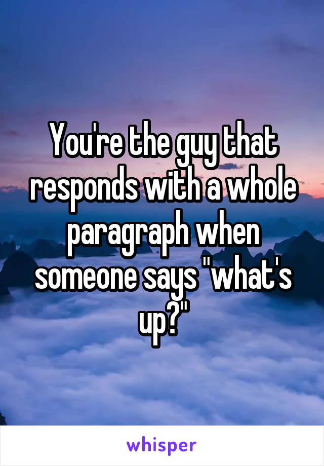 You're the guy that responds with a whole paragraph when someone says "what's up?"