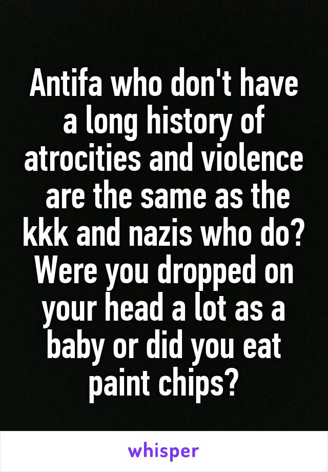 Antifa who don't have a long history of atrocities and violence  are the same as the kkk and nazis who do?
Were you dropped on your head a lot as a baby or did you eat paint chips?