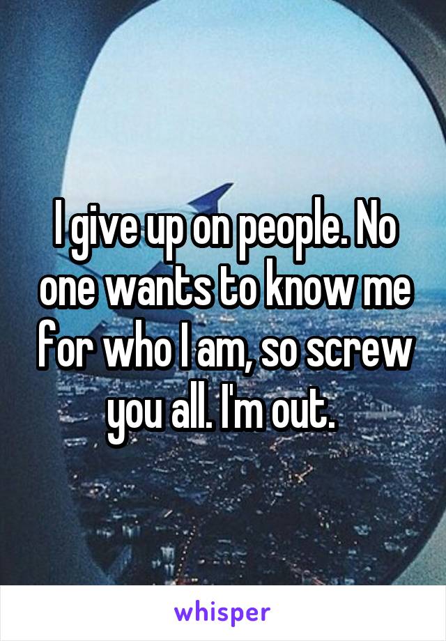 I give up on people. No one wants to know me for who I am, so screw you all. I'm out. 