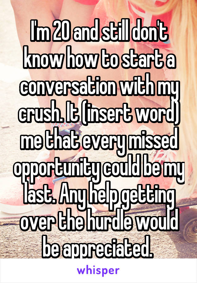 I'm 20 and still don't know how to start a conversation with my crush. It (insert word) me that every missed opportunity could be my last. Any help getting over the hurdle would be appreciated. 