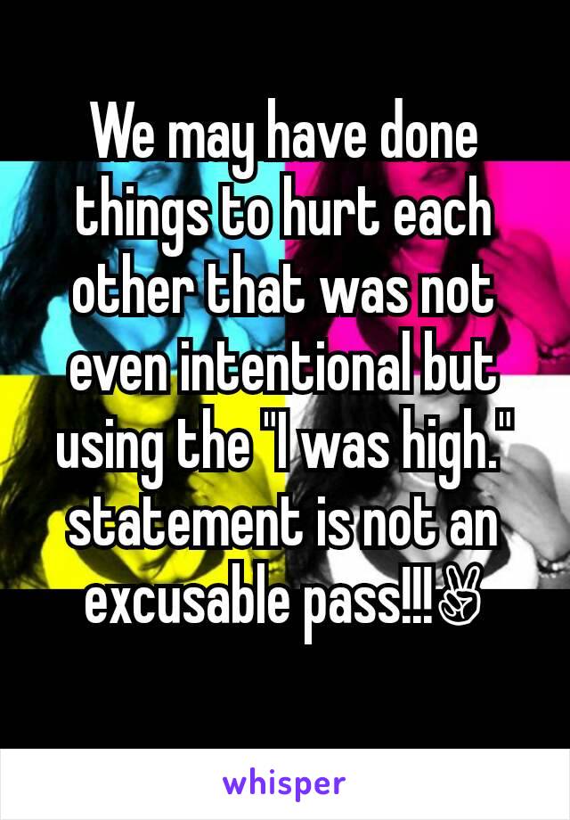 We may have done things to hurt each other that was not even intentional but using the "I was high." statement is not an excusable pass!!!✌