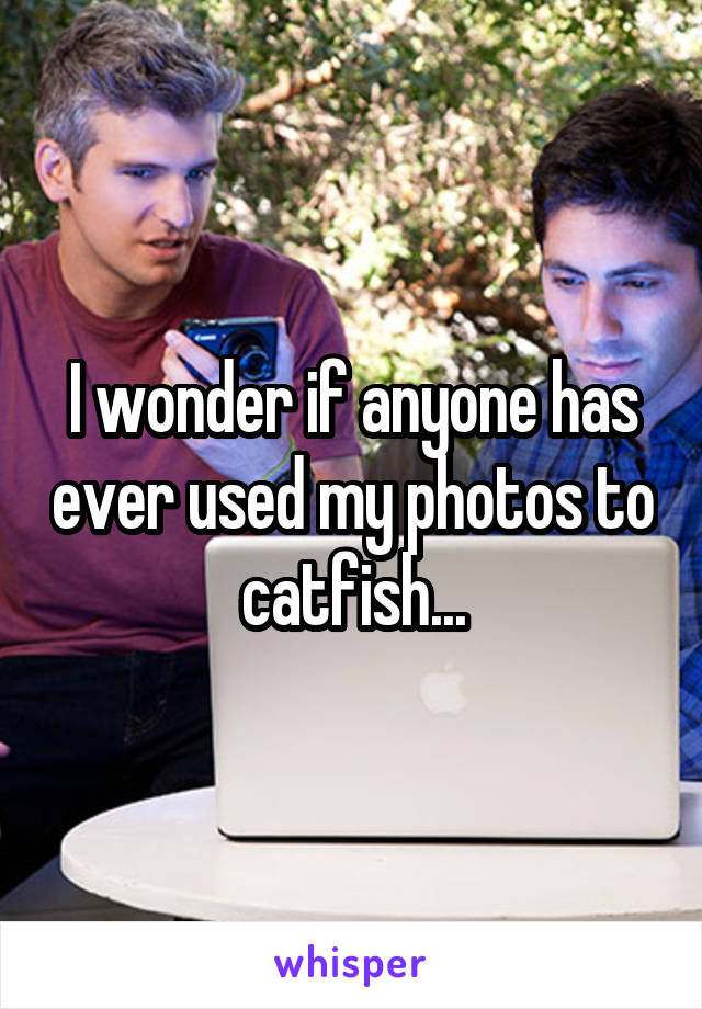 I wonder if anyone has ever used my photos to catfish...